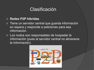 Clasificación





Redes P2P híbridas
Tiene un servidor central que guarda información
en espera y responde a peticiones para esa
información.
Los nodos son responsables de hospedar la
información (pues el servidor central no almacena
la información).

 