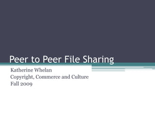 Peer to Peer File Sharing Katherine Whelan Copyright, Commerce and Culture Fall 2009 