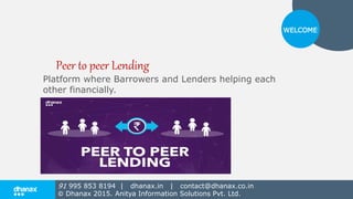 Platform where Barrowers and Lenders helping each
other financially.
WELCOME
Peer to peer Lending
91 995 853 8194 | dhanax.in | contact@dhanax.co.in
© Dhanax 2015. Anitya Information Solutions Pvt. Ltd.
 
