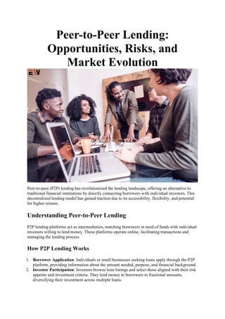 Peer-to-Peer Lending:
Opportunities, Risks, and
Market Evolution
Peer-to-peer (P2P) lending has revolutionized the lending landscape, offering an alternative to
traditional financial institutions by directly connecting borrowers with individual investors. This
decentralized lending model has gained traction due to its accessibility, flexibility, and potential
for higher returns.
Understanding Peer-to-Peer Lending
P2P lending platforms act as intermediaries, matching borrowers in need of funds with individual
investors willing to lend money. These platforms operate online, facilitating transactions and
managing the lending process.
How P2P Lending Works
1. Borrower Application: Individuals or small businesses seeking loans apply through the P2P
platform, providing information about the amount needed, purpose, and financial background.
2. Investor Participation: Investors browse loan listings and select those aligned with their risk
appetite and investment criteria. They lend money to borrowers in fractional amounts,
diversifying their investment across multiple loans.
 