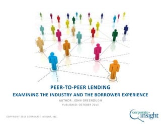 COPYRIGHT 2013 CORPORATE INSIGHT, INC.
PEER-TO-PEER LENDING
EXAMINING THE INDUSTRY AND THE BORROWER EXPERIENCE
AUTHOR: JOHN GREENOUGH
PUBLISHED: OCTOBER 2013
 