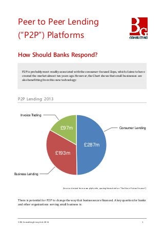 BG ConsultingGroup Ltd. 2014 1
Peer to Peer Lending
(“P2P”) Platforms
How Should Banks Respond?
P2P is probably most readily associated with the consumer-focused Zopa, which claims to have
created the market almost ten years ago. However, the Chart shows that small businesses are
also benefitting from this new technology:
P2P Lending: 2013
(Source: derived from www.p2pfa.info, quoting Nesta briefon “The Rise ofFutureFinance”)
There is potential for P2P to change the way that businesses are financed. A key question for banks
and other organisations serving small business is:
£287m
£193m
£97m Consumer Lending
Business Lending
Invoice Trading
 