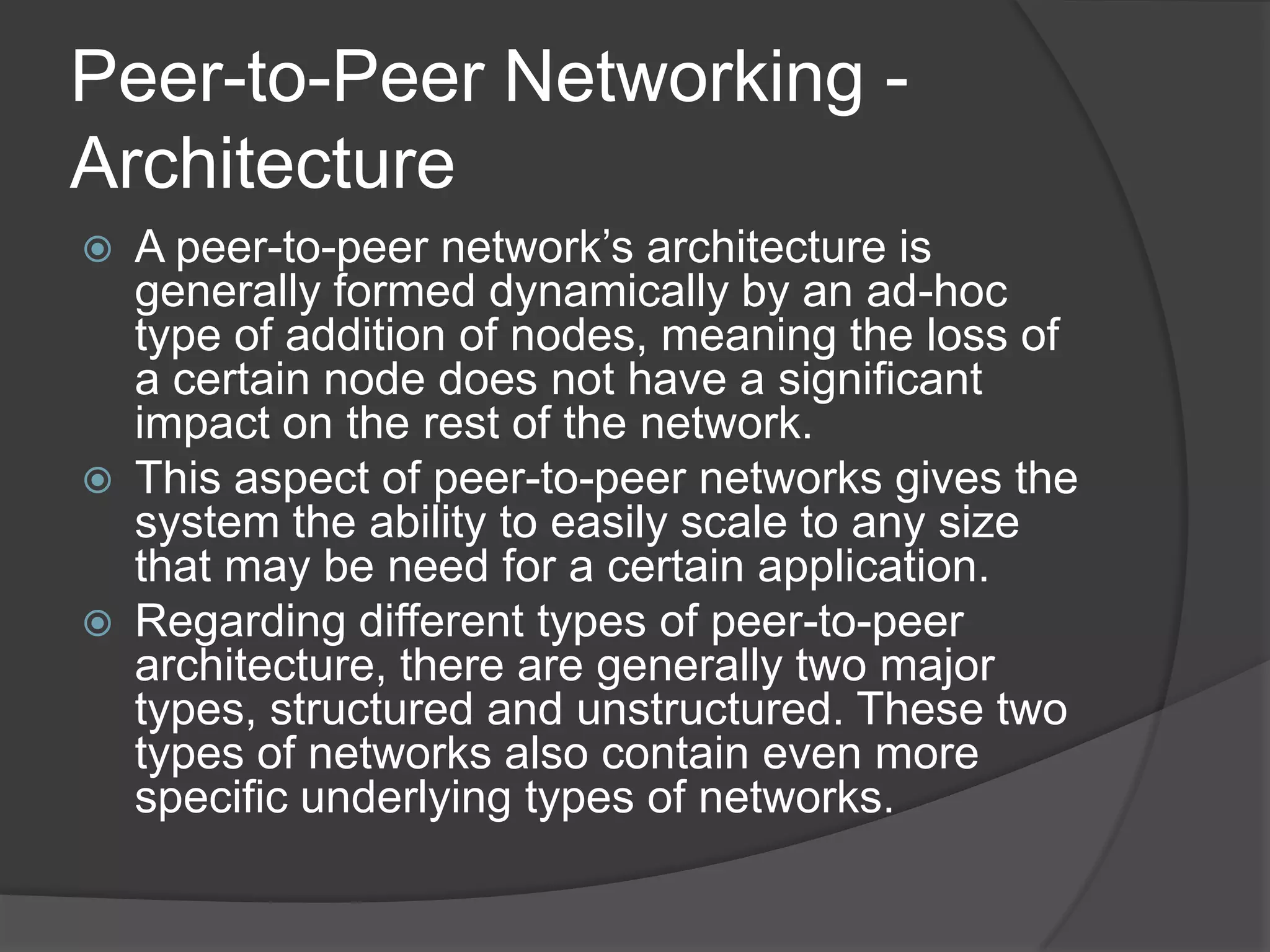 Peer-to-Peer Networking - ArchitectureA peer-to-peer network’s architecture is generally formed dynamically by an ad-hoc type of addition of nodes, meaning the loss of a certain node does not have a significant impact on the rest of the network.This aspect of peer-to-peer networks gives the system the ability to easily scale to any size that may be need for a certain application.Regarding different types of peer-to-peer architecture, there are generally two major types, structured and unstructured. These two types of networks also contain even more specific underlying types of networks.