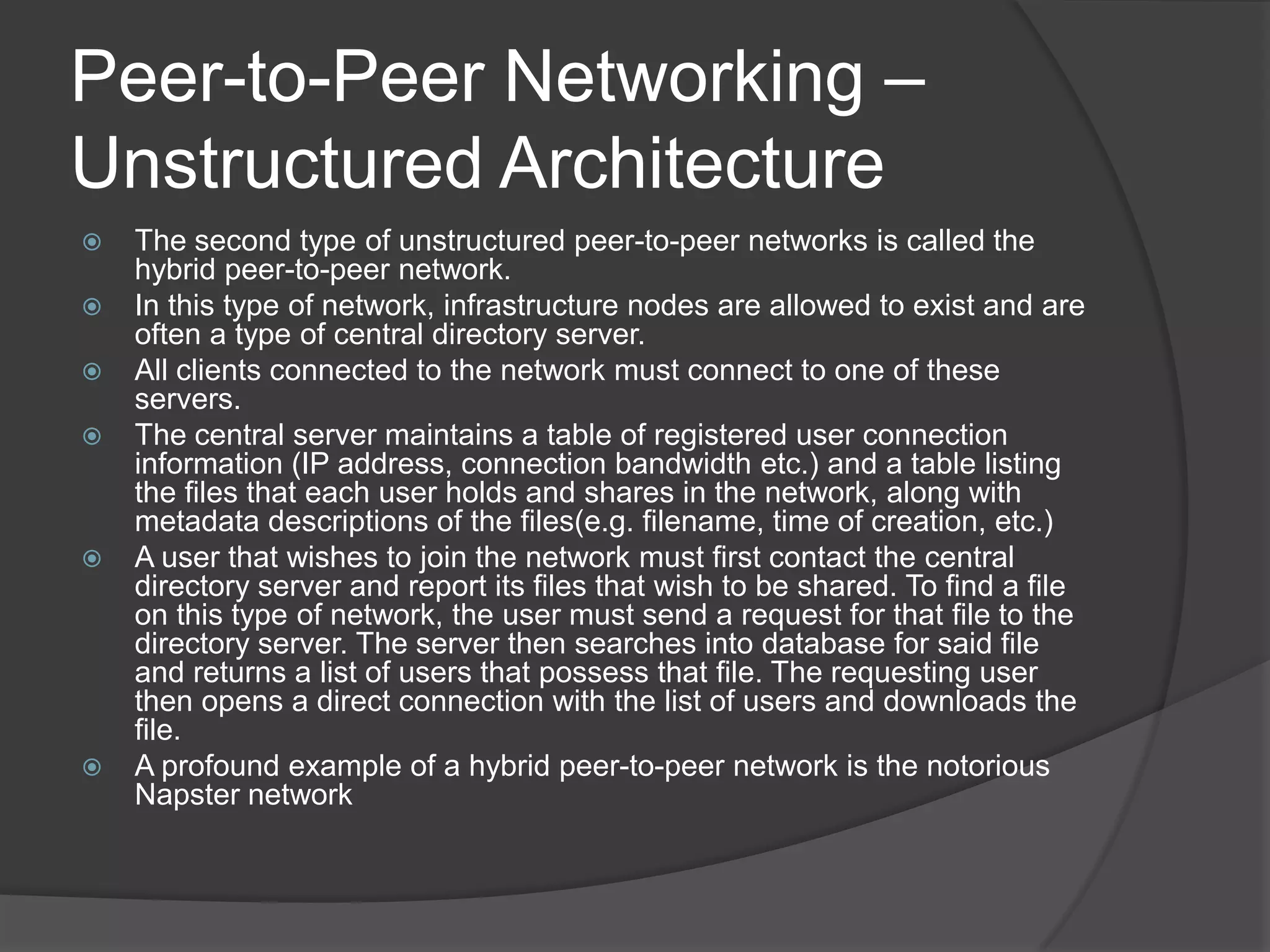 Peer-to-Peer Networking – Unstructured ArchitectureThe second type of unstructured peer-to-peer networks is called the hybrid peer-to-peer network. In this type of network, infrastructure nodes are allowed to exist and are often a type of central directory server. All clients connected to the network must connect to one of these servers. The central server maintains a table of registered user connection information (IP address, connection bandwidth etc.) and a table listing the files that each user holds and shares in the network, along with metadata descriptions of the files(e.g. filename, time of creation, etc.)A user that wishes to join the network must first contact the central directory server and report its files that wish to be shared. To find a file on this type of network, the user must send a request for that file to the directory server. The server then searches into database for said file and returns a list of users that possess that file. The requesting user then opens a direct connection with the list of users and downloads the file.A profound example of a hybrid peer-to-peer network is the notorious Napster network