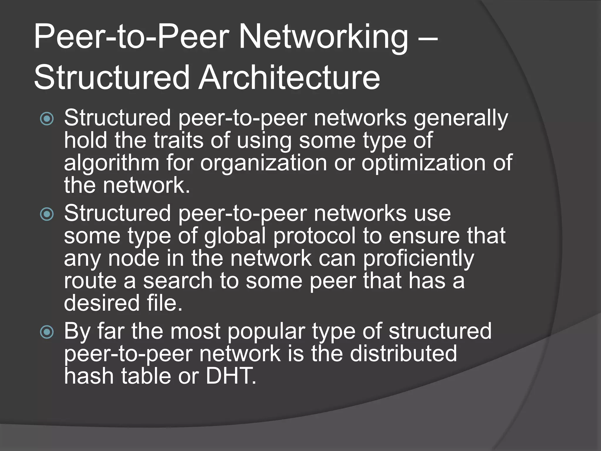 Peer-to-Peer Networking – Structured ArchitectureStructured peer-to-peer networks generally hold the traits of using some type of algorithm for organization or optimization of the network. Structured peer-to-peer networks use some type of global protocol to ensure that any node in the network can proficiently route a search to some peer that has a desired file. By far the most popular type of structured peer-to-peer network is the distributed hash table or DHT. 