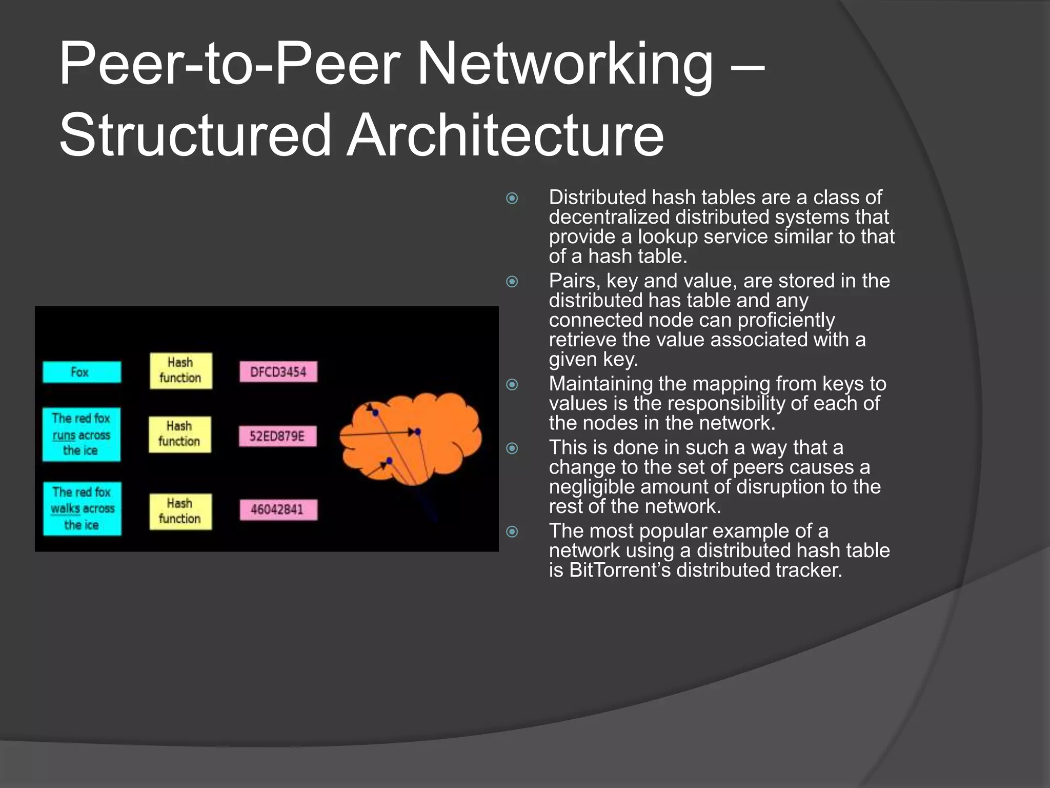Peer-to-Peer Networking – Structured ArchitectureDistributed hash tables are a class of decentralized distributed systems that provide a lookup service similar to that of a hash table. Pairs, key and value, are stored in the distributed has table and any connected node can proficiently retrieve the value associated with a given key.Maintaining the mapping from keys to values is the responsibility of each of the nodes in the network. This is done in such a way that a change to the set of peers causes a negligible amount of disruption to the rest of the network.The most popular example of a network using a distributed hash table is BitTorrent’s distributed tracker. 