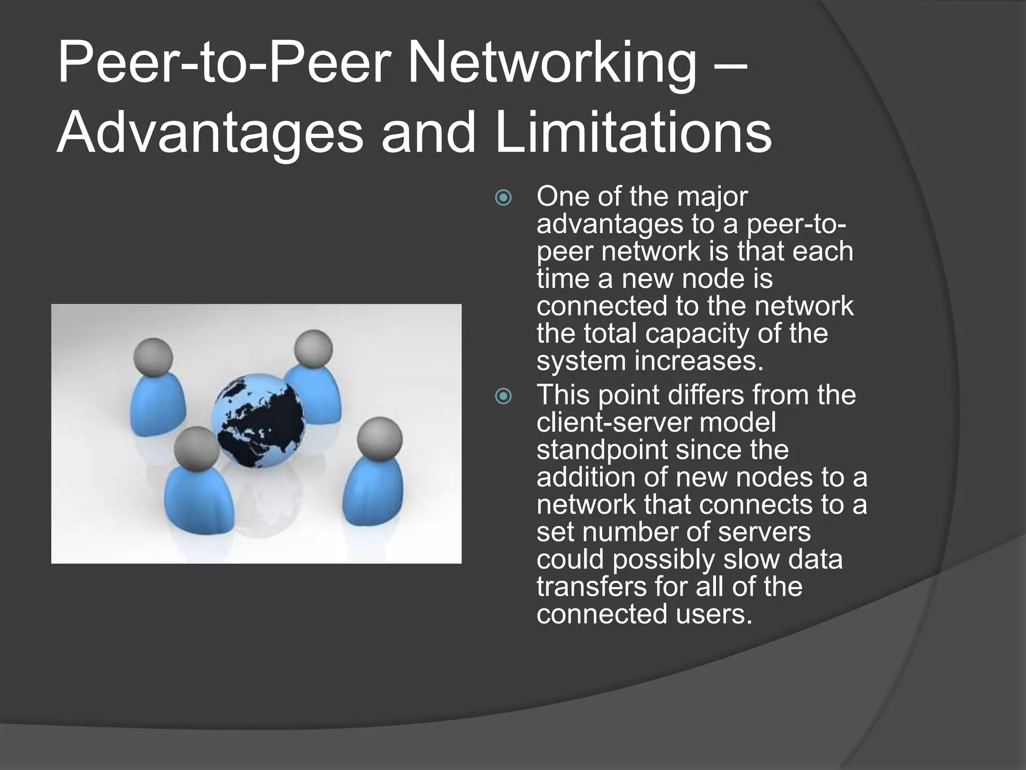 Peer-to-Peer Networking – Advantages and LimitationsOne of the major advantages to a peer-to-peer network is that each time a new node is connected to the network the total capacity of the system increases. This point differs from the client-server model standpoint since the addition of new nodes to a network that connects to a set number of servers could possibly slow data transfers for all of the connected users. 