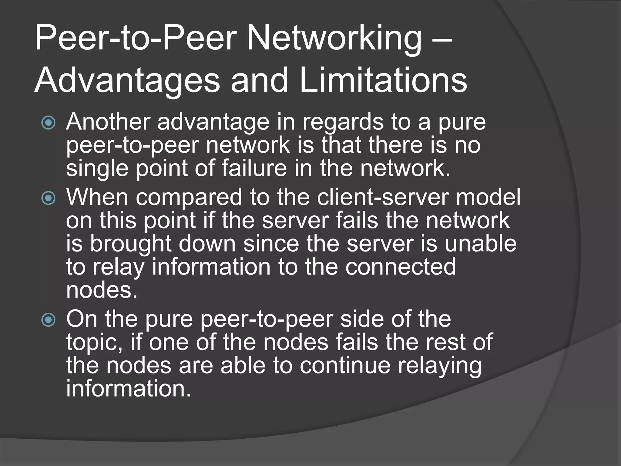 Peer-to-Peer Networking – Advantages and LimitationsAnother advantage in regards to a pure peer-to-peer network is that there is no single point of failure in the network. When compared to the client-server model on this point if the server fails the network is brought down since the server is unable to relay information to the connected nodes. On the pure peer-to-peer side of the topic, if one of the nodes fails the rest of the nodes are able to continue relaying information. 