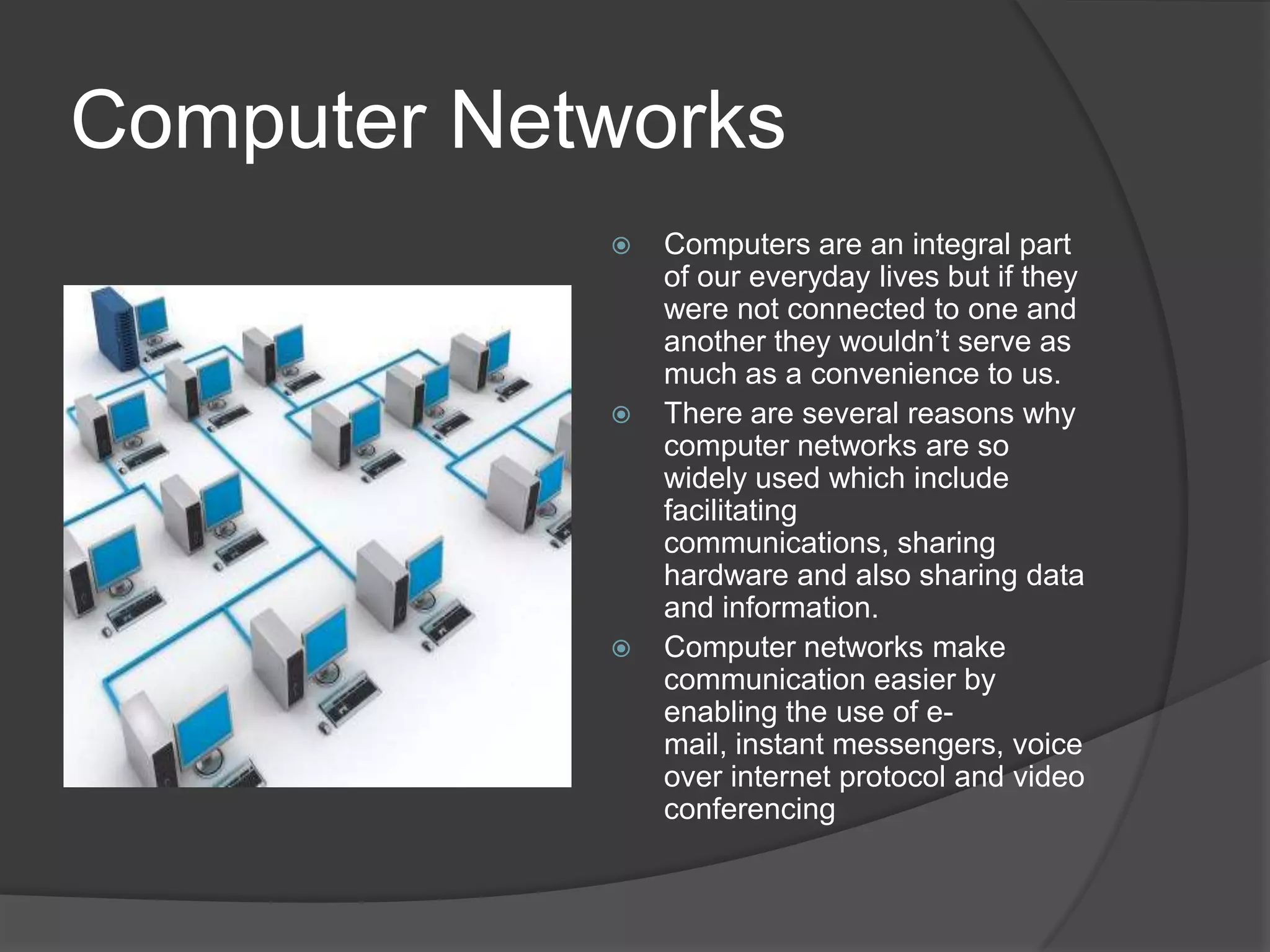 Computer NetworksComputers are an integral part of our everyday lives but if they were not connected to one and another they wouldn’t serve as much as a convenience to us.There are several reasons why computer networks are so widely used which include facilitating communications, sharing hardware and also sharing data and information.Computer networks make communication easier by enabling the use of e-mail, instant messengers, voice over internet protocol and video conferencing