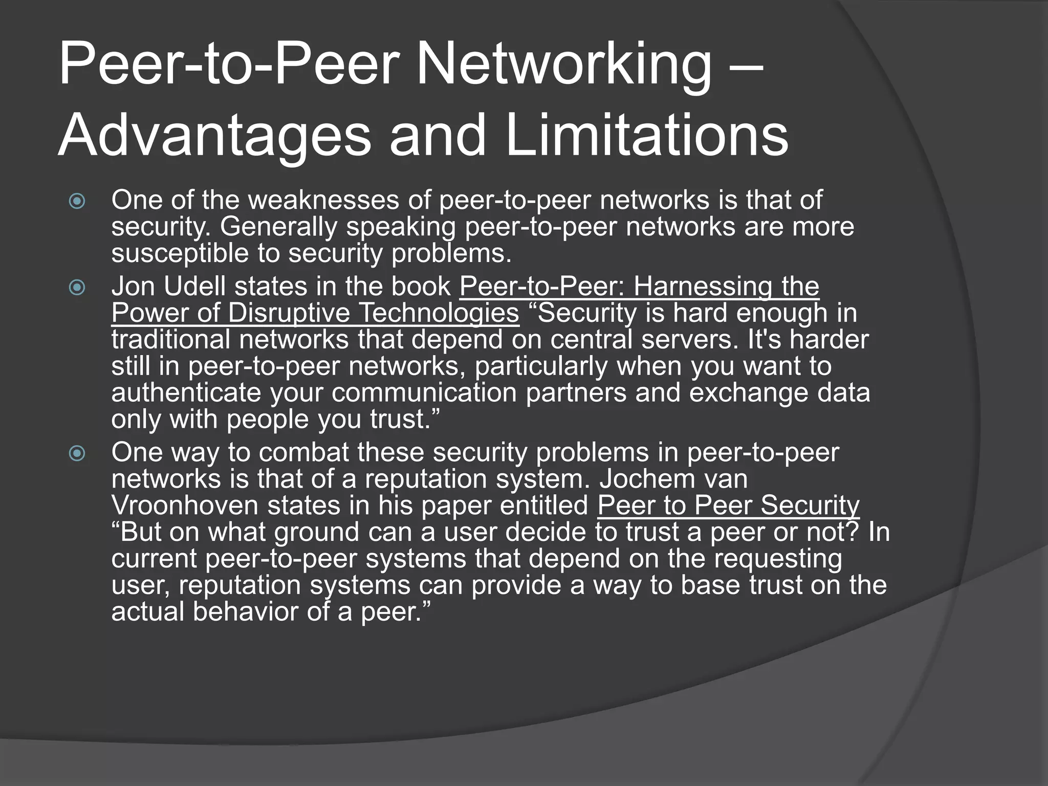 Peer-to-Peer Networking – Advantages and LimitationsOne of the weaknesses of peer-to-peer networks is that of security. Generally speaking peer-to-peer networks are more susceptible to security problems. Jon Udell states in the book Peer-to-Peer: Harnessing the Power of Disruptive Technologies “Security is hard enough in traditional networks that depend on central servers. It's harder still in peer-to-peer networks, particularly when you want to authenticate your communication partners and exchange data only with people you trust.”One way to combat these security problems in peer-to-peer networks is that of a reputation system. Jochem van Vroonhoven states in his paper entitled Peer to Peer Security “But on what ground can a user decide to trust a peer ornot? In current peer-to-peer systems that depend on therequesting user, reputation systems can provide a way to basetrust on the actual behavior of a peer.”