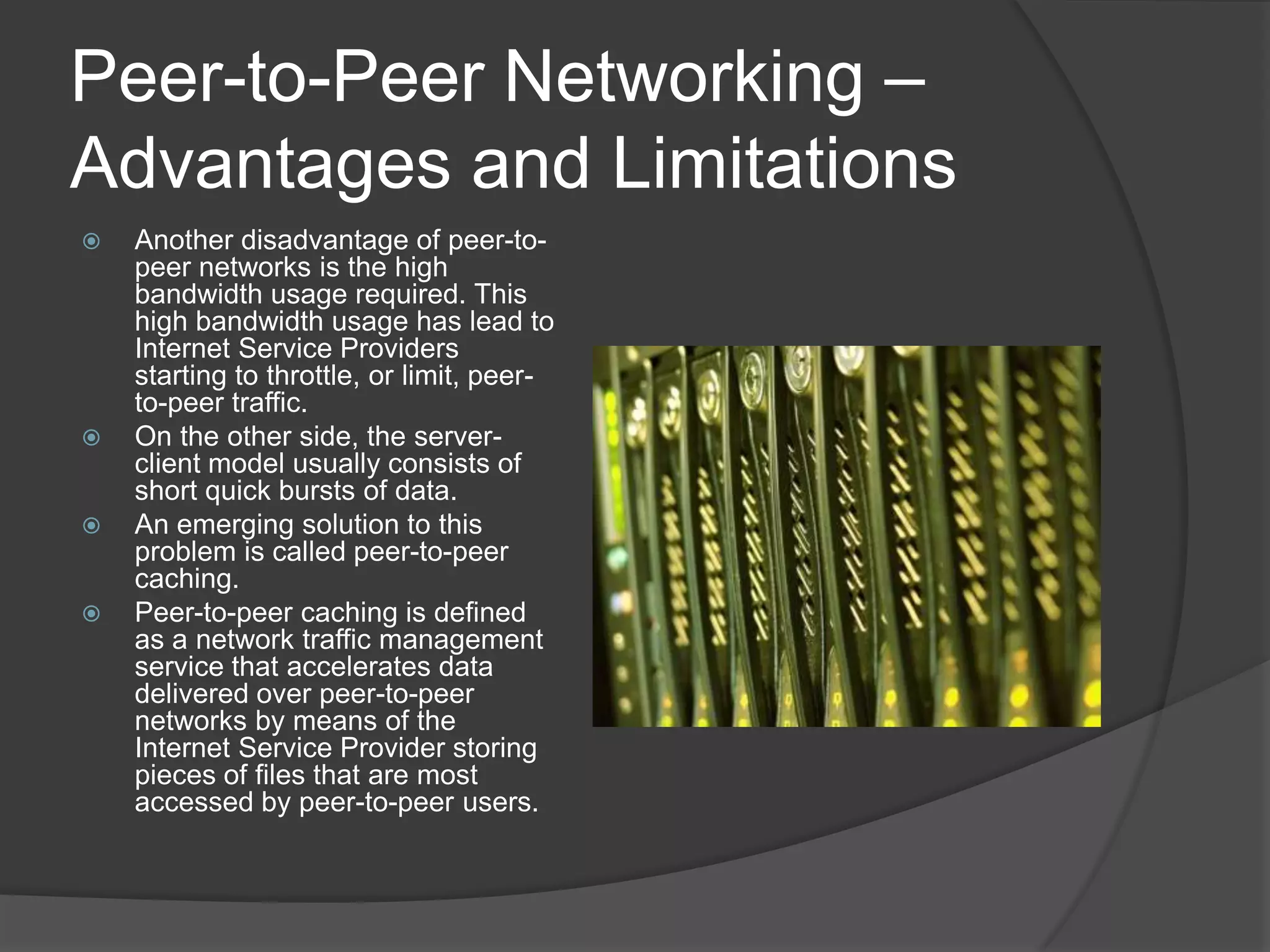 Peer-to-Peer Networking – Advantages and LimitationsAnother disadvantage of peer-to-peer networks is the high bandwidth usage required. This high bandwidth usage has lead to Internet Service Providers starting to throttle, or limit, peer-to-peer traffic. On the other side, the server-client model usually consists of short quick bursts of data. An emerging solution to this problem is called peer-to-peer caching. Peer-to-peer caching is defined as a network traffic management service that accelerates data delivered over peer-to-peer networks by means of the Internet Service Provider storing pieces of files that are most accessed by peer-to-peer users.