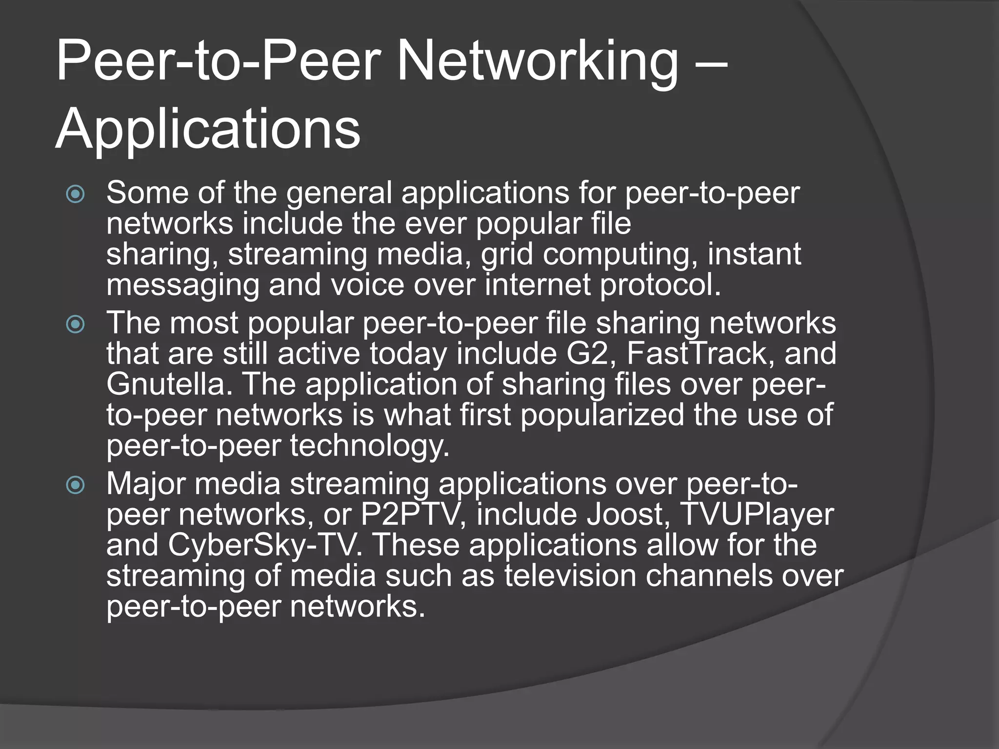 Peer-to-Peer Networking – ApplicationsSome of the general applications for peer-to-peer networks include the ever popular file sharing, streaming media, grid computing, instant messaging and voice over internet protocol.The most popular peer-to-peer file sharing networks that are still active today include G2, FastTrack, and Gnutella. The application of sharing files over peer-to-peer networks is what first popularized the use of peer-to-peer technology.Major media streaming applications over peer-to-peer networks, or P2PTV, include Joost, TVUPlayer and CyberSky-TV. These applications allow for the streaming of media such as television channels over peer-to-peer networks.