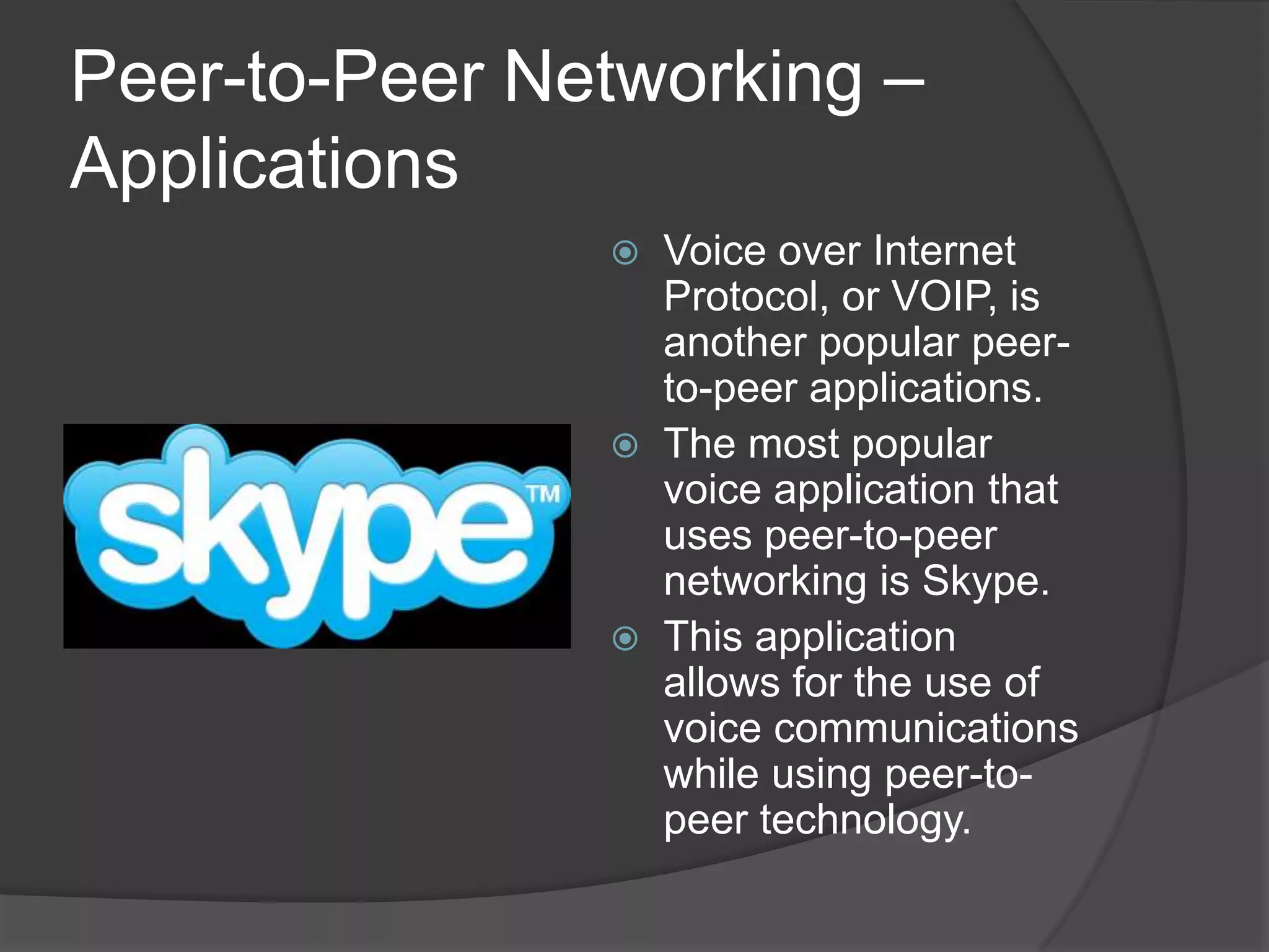 Peer-to-Peer Networking – ApplicationsVoice over Internet Protocol, or VOIP, is another popular peer-to-peer applications. The most popular voice application that uses peer-to-peer networking is Skype. This application allows for the use of voice communications while using peer-to-peer technology.