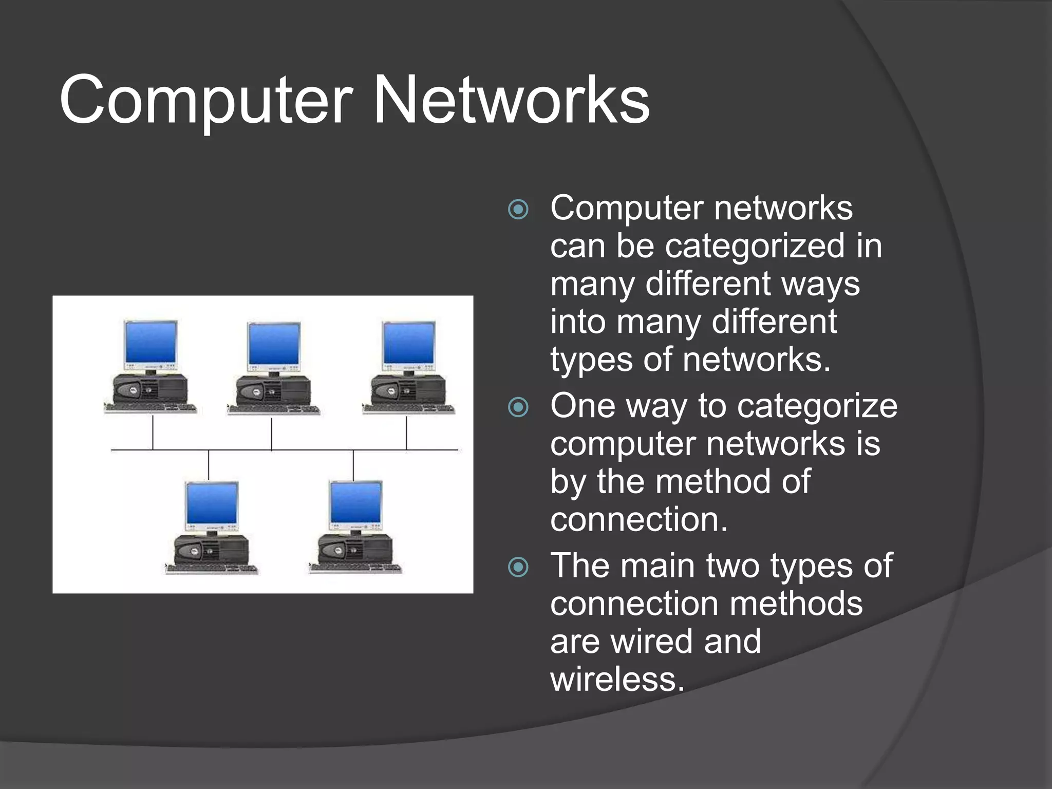 Computer NetworksComputer networks can be categorized in many different ways into many different types of networks. One way to categorize computer networks is by the method of connection. The main two types of connection methods are wired and wireless. 