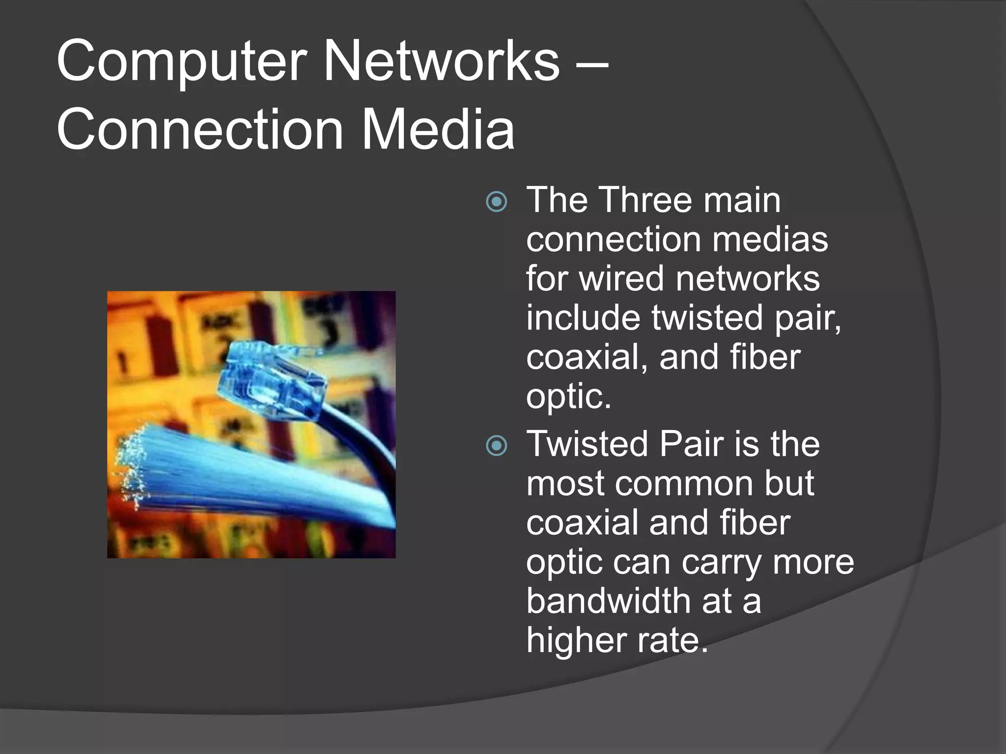 Computer Networks – Connection MediaThe Three main connection medias for wired networks include twisted pair, coaxial, and fiber optic.Twisted Pair is the most common but coaxial and fiber optic can carry more bandwidth at a higher rate.