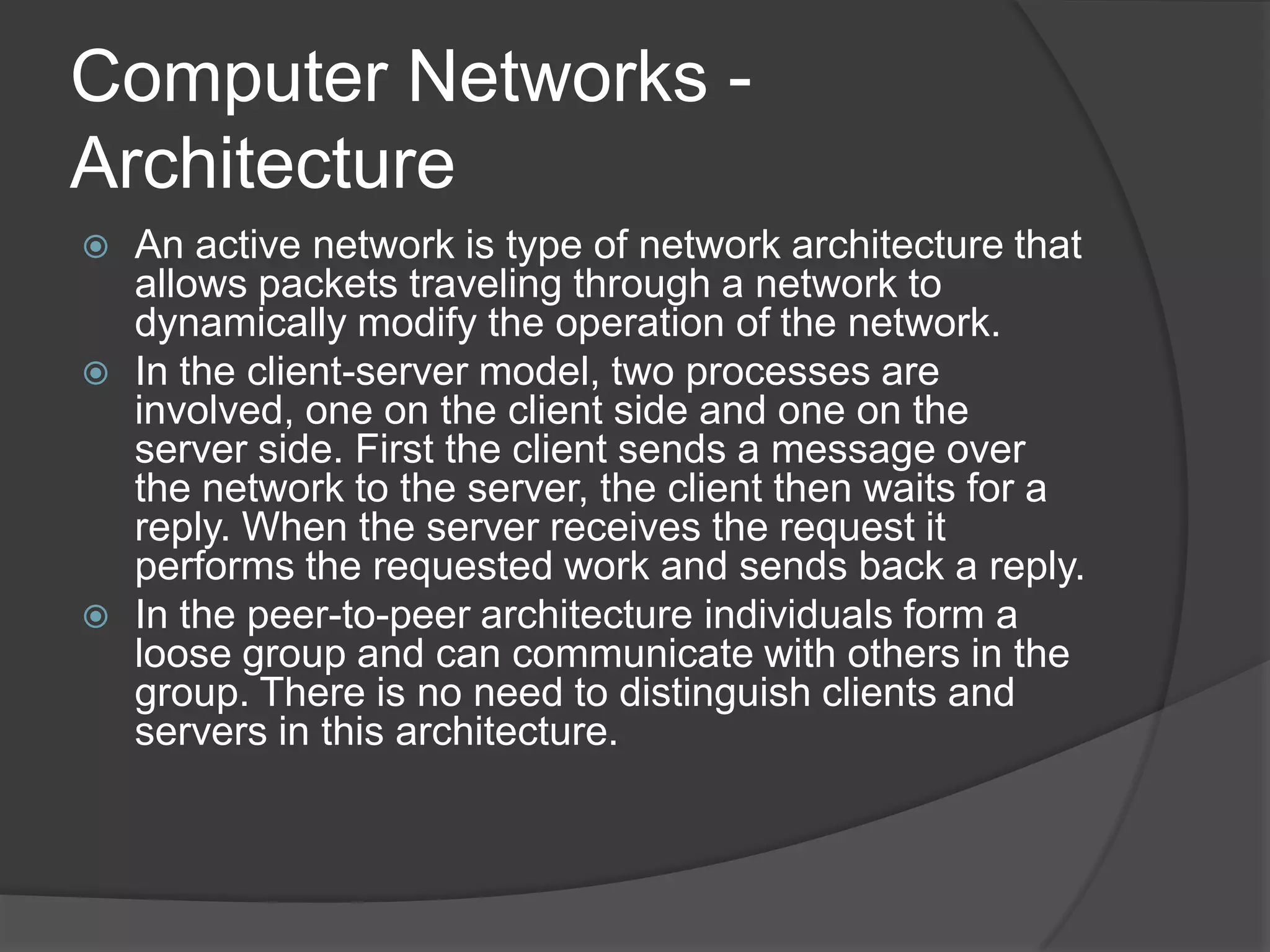 Computer Networks - ArchitectureAn active network is type of network architecture that allows packets traveling through a network to dynamically modify the operation of the network.In the client-server model, two processes are involved, one on the client side and one on the server side. First the client sends a message over the network to the server, the client then waits for a reply. When the server receives the request it performs the requested work and sends back a reply.In the peer-to-peer architecture individuals form a loose group and can communicate with others in the group. There is no need to distinguish clients and servers in this architecture.