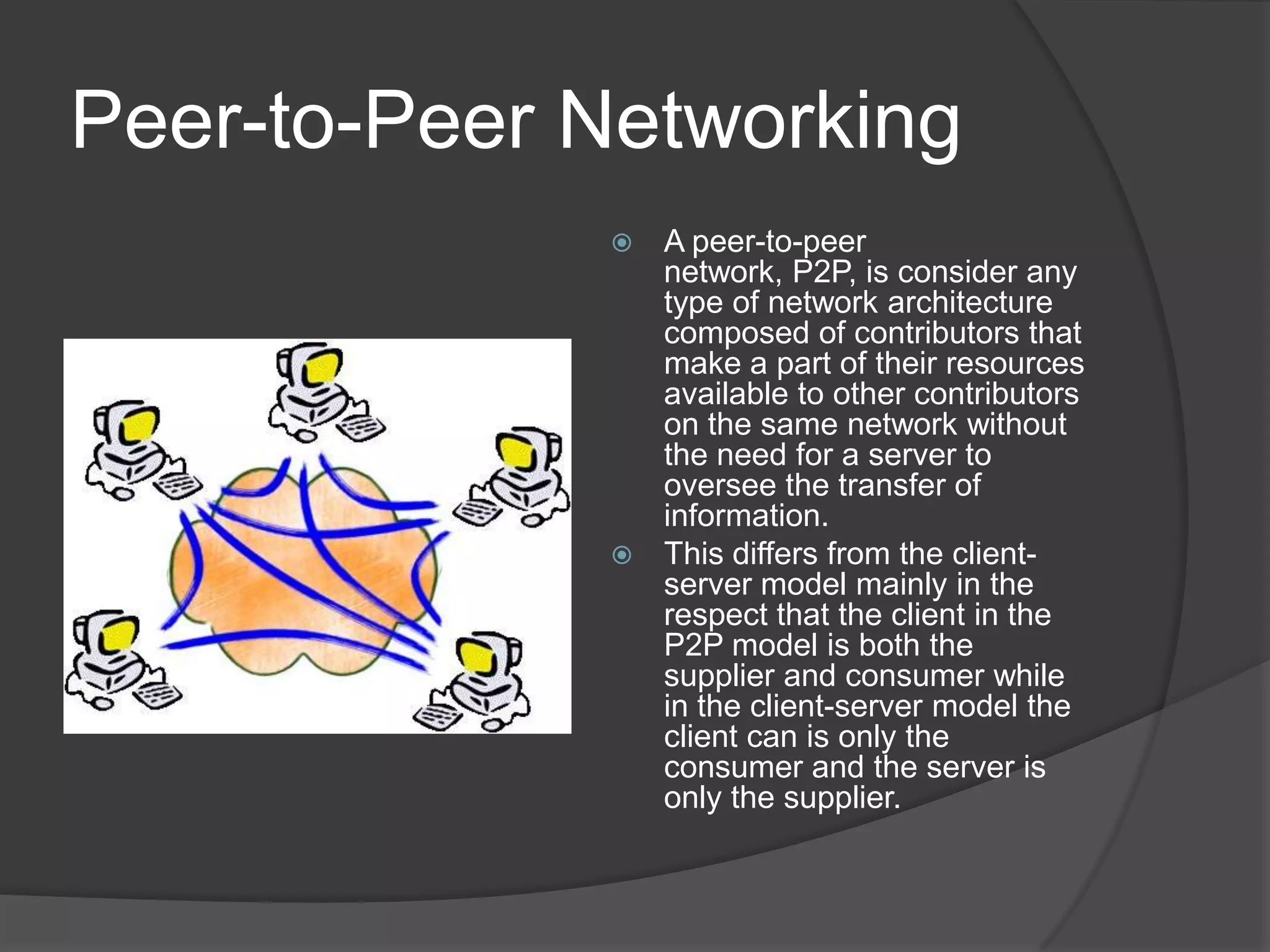 Peer-to-Peer NetworkingA peer-to-peer network, P2P, is consider any type of network architecture composed of contributors that make a part of their resources available to other contributors on the same network without the need for a server to oversee the transfer of information.This differs from the client-server model mainly in the respect that the client in the P2P model is both the supplier and consumer while in the client-server model the client can is only the consumer and the server is only the supplier. 