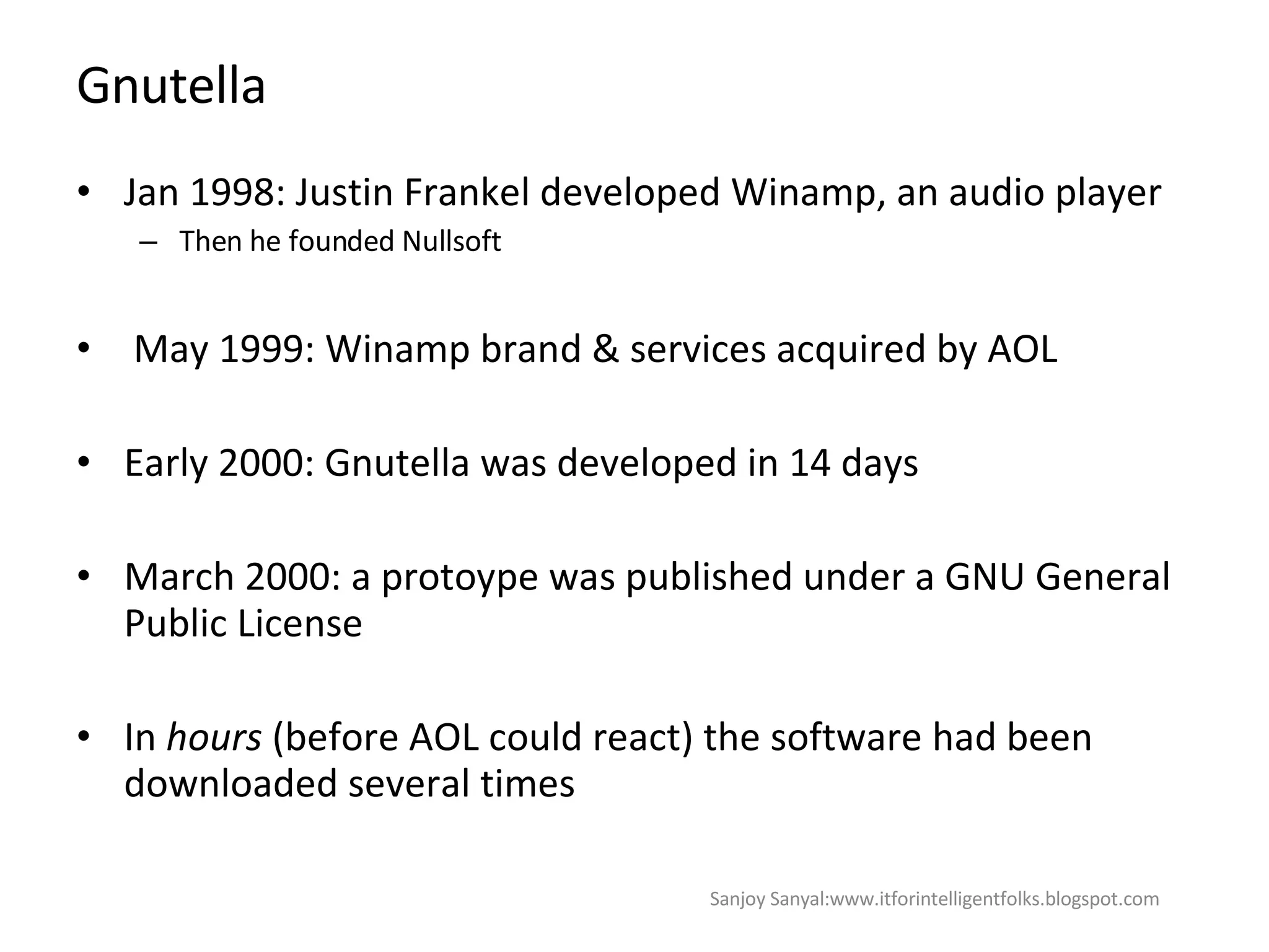 Gnutella  Jan 1998: Justin Frankel developed Winamp, an audio player Then he founded Nullsoft  May 1999: Winamp brand & services acquired by AOL Early 2000: Gnutella was developed in 14 days  March 2000: a protoype was published under a GNU General Public License In  hours  (before AOL could react) the software had been downloaded several times  Sanjoy Sanyal:www.itforintelligentfolks.blogspot.com 