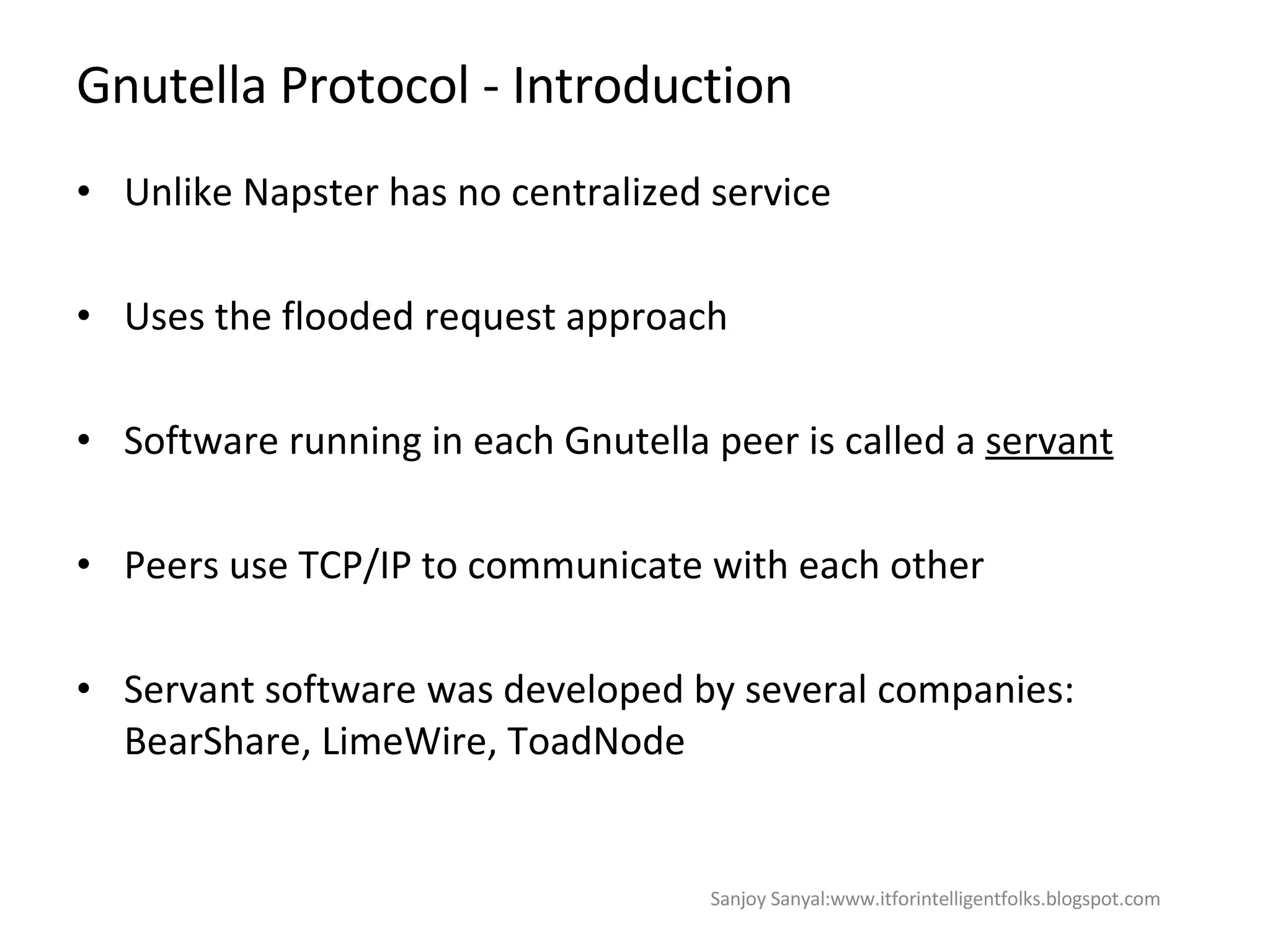 Gnutella Protocol - Introduction  Unlike Napster has no centralized service Uses the flooded request approach  Software running in each Gnutella peer is called a  servant   Peers use TCP/IP to communicate with each other  Servant software was developed by several companies: BearShare, LimeWire, ToadNode  Sanjoy Sanyal:www.itforintelligentfolks.blogspot.com 