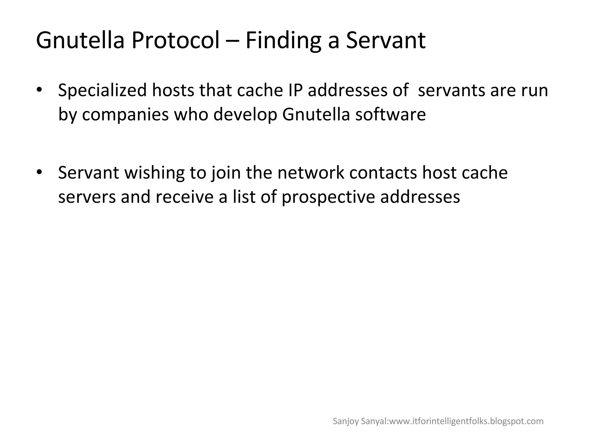 Gnutella Protocol – Finding a Servant  Specialized hosts that cache IP addresses of  servants are run by companies who develop Gnutella software Servant wishing to join the network contacts host cache servers and receive a list of prospective addresses Sanjoy Sanyal:www.itforintelligentfolks.blogspot.com 