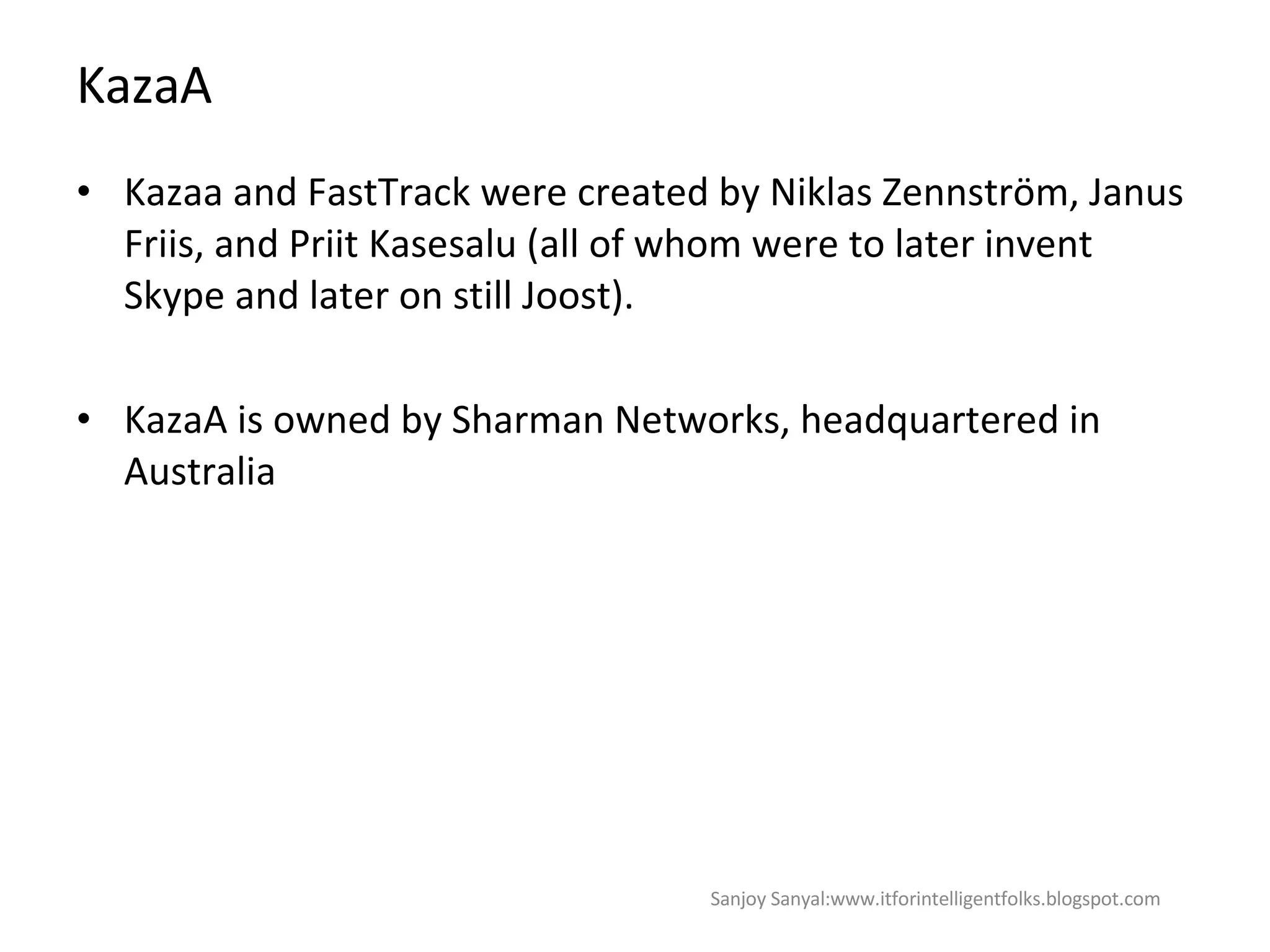KazaA Kazaa and FastTrack were created by Niklas Zennström, Janus Friis, and Priit Kasesalu (all of whom were to later invent Skype and later on still Joost). KazaA is owned by Sharman Networks, headquartered in Australia Sanjoy Sanyal:www.itforintelligentfolks.blogspot.com 