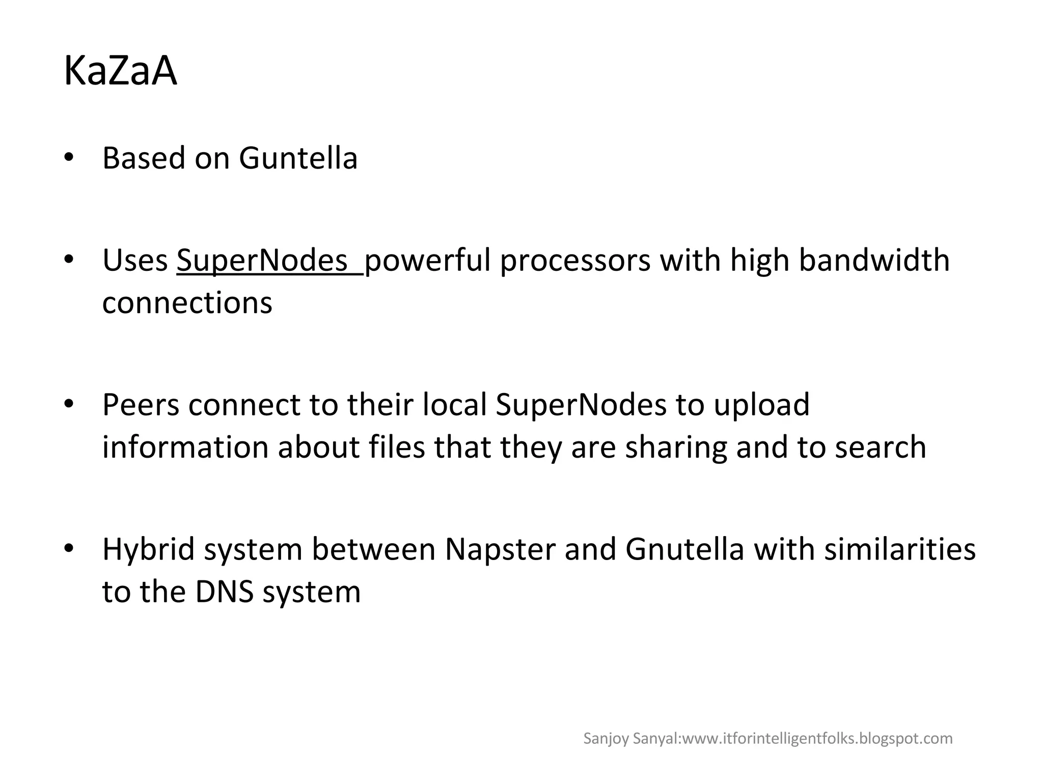 KaZaA Based on Guntella  Uses  SuperNodes  powerful processors with high bandwidth connections  Peers connect to their local SuperNodes to upload information about files that they are sharing and to search  Hybrid system between Napster and Gnutella with similarities to the DNS system Sanjoy Sanyal:www.itforintelligentfolks.blogspot.com 
