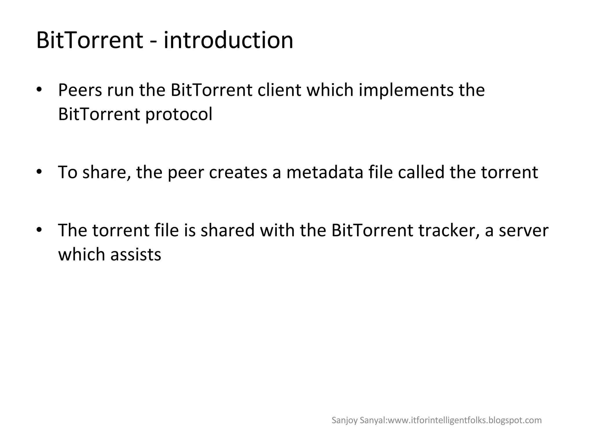 BitTorrent - introduction Peers run the BitTorrent client which implements the BitTorrent protocol  To share, the peer creates a metadata file called the torrent  The torrent file is shared with the  BitTorrent tracker, a server which assists Sanjoy Sanyal:www.itforintelligentfolks.blogspot.com 