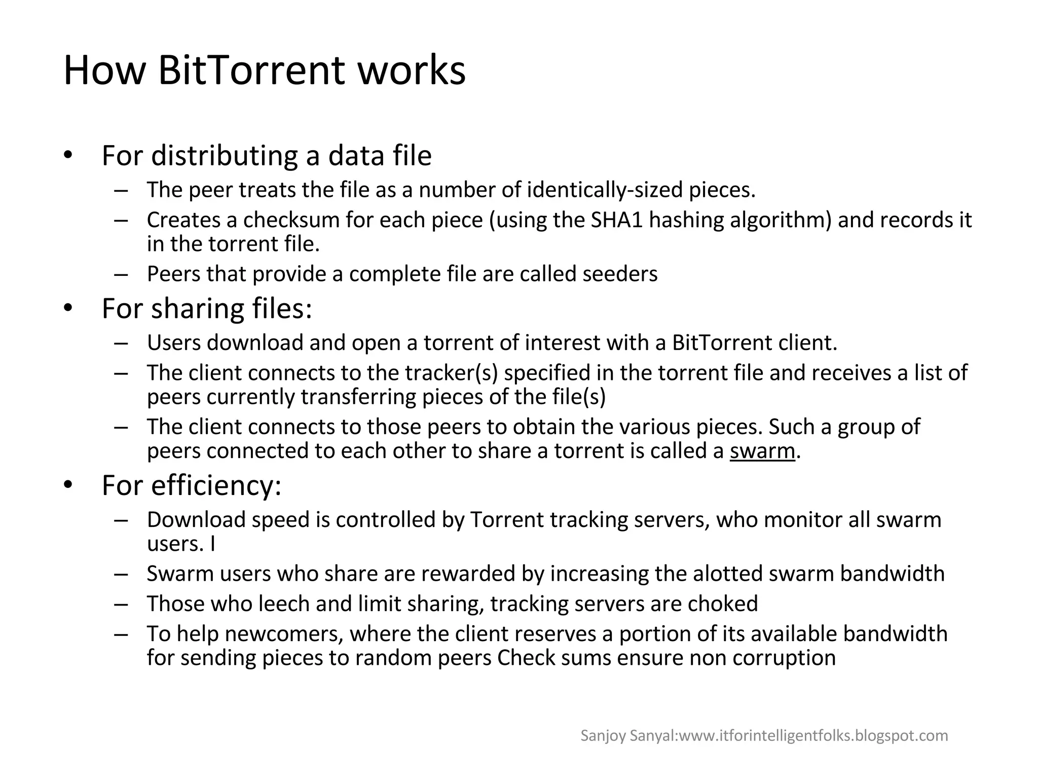 How BitTorrent works For distributing a data file The peer treats the file as a number of identically-sized pieces.  Creates a checksum for each piece (using the SHA1 hashing algorithm) and records it in the torrent file. Peers that provide a complete file are called seeders For sharing files: Users download and open a torrent of interest with a BitTorrent client.  The client connects to the tracker(s) specified in the torrent file and receives a list of peers currently transferring pieces of the file(s)  The client connects to those peers to obtain the various pieces. Such a group of peers connected to each other to share a torrent is called a  swarm .  For efficiency: Download speed is controlled by Torrent tracking servers, who monitor all swarm users. I Swarm users who share are rewarded by increasing the alotted swarm bandwidth  Those who leech and limit sharing, tracking servers are choked To help newcomers, where the client reserves a portion of its available bandwidth for sending pieces to random peers  Check sums ensure non corruption  Sanjoy Sanyal:www.itforintelligentfolks.blogspot.com 