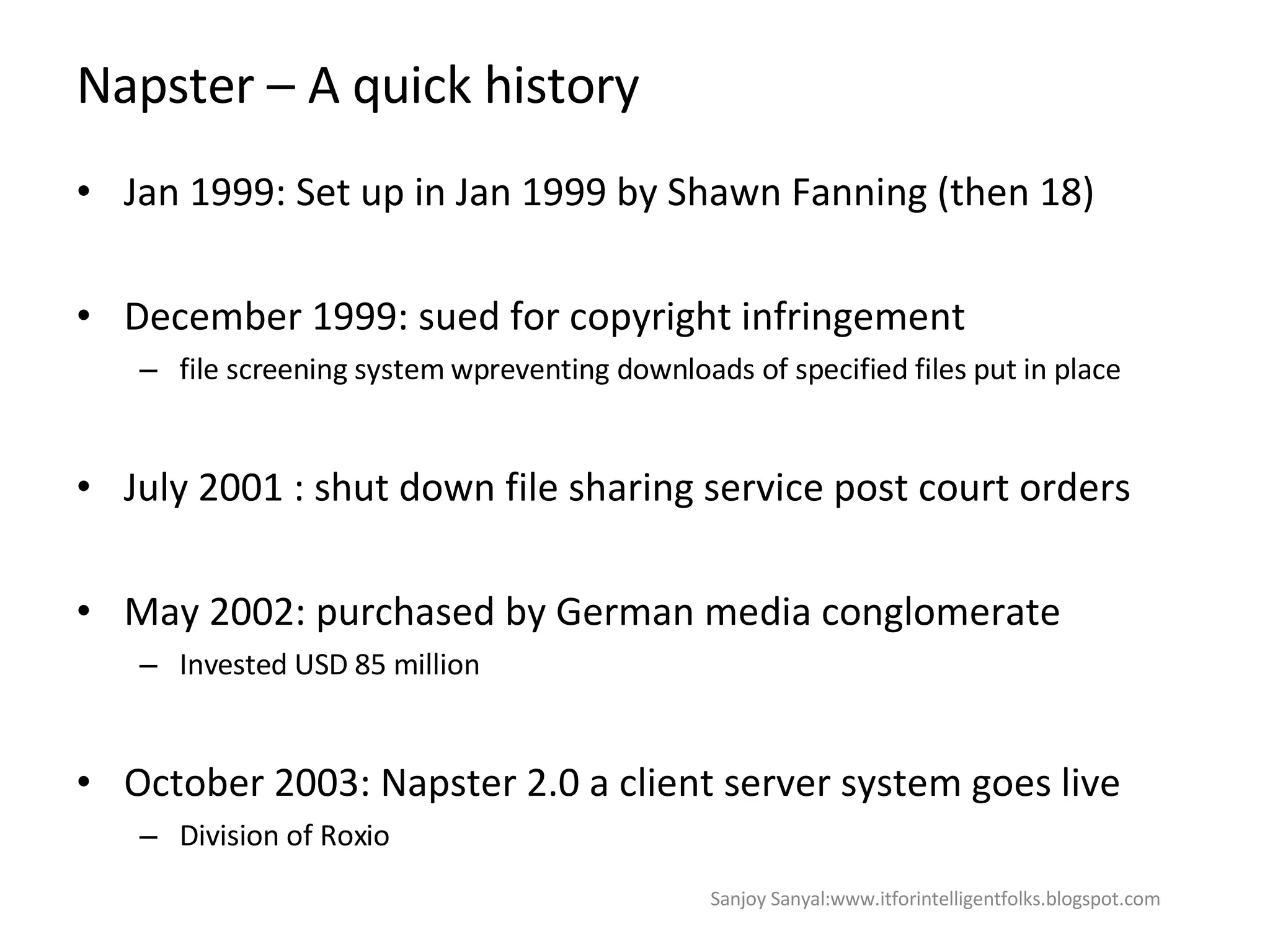 Napster – A quick history Jan 1999: Set up in Jan 1999 by Shawn Fanning (then 18) December 1999: sued for copyright infringement  file screening system wpreventing downloads of specified files put in place  July 2001 : shut down file sharing service post court orders May 2002: purchased by German media conglomerate Invested USD 85 million October 2003: Napster 2.0 a client server system goes live Division of Roxio Sanjoy Sanyal:www.itforintelligentfolks.blogspot.com 