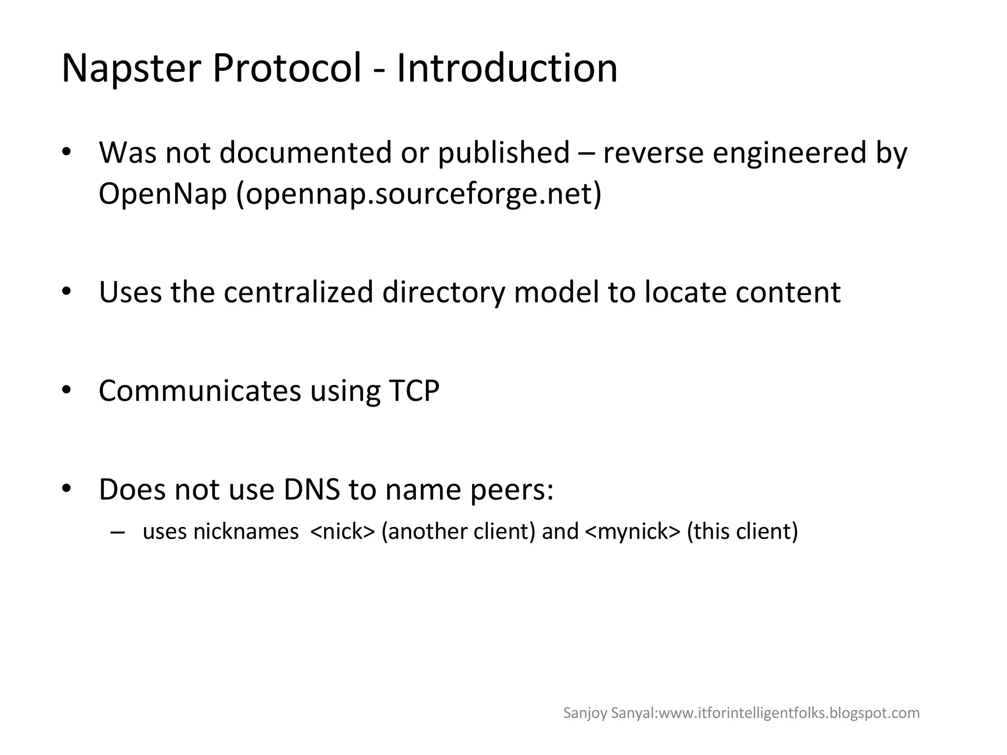 Napster Protocol - Introduction Was not documented or published – reverse engineered by OpenNap (opennap.sourceforge.net)  Uses the centralized directory model to locate content Communicates using TCP  Does not use DNS to name peers:  uses nicknames  <nick> (another client) and <mynick> (this client) Sanjoy Sanyal:www.itforintelligentfolks.blogspot.com 
