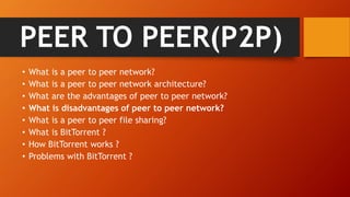 PEER TO PEER(P2P)
• What is a peer to peer network?
• What is a peer to peer network architecture?
• What are the advantages of peer to peer network?
• What is disadvantages of peer to peer network?
• What is a peer to peer file sharing?
• What is BitTorrent ?
• How BitTorrent works ?
• Problems with BitTorrent ?
 