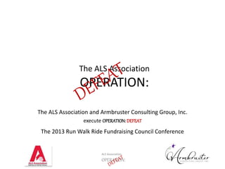 The ALS Association 
OPERATION: 
The ALS Association and Armbruster Consulting Group, Inc. 
execute OPERATION: DEFEAT 
The 2013 Run Walk Ride Fundraising Council Conference 
ALS Association 
OPERATION: 
 