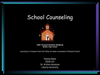 1
School Counseling
PEER TRANSITIONING PROGRAM
Middle-High School
Learning is a treasure that will follow its owner everywhere-Chinese Proverb
Pamela Noble
EDCE-611
Dr. Kristen Ascencao
Liberty University
 