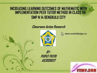 INCREASING LEARNING OUTCOMES OF MATHEMATIC WITH
   IMPLEMENTATION PEER TUTOR METHOD IN CLASS VII
             SMP N 14 BENGKULU CITY

             Classroom Action Research




                       BY :
                   PUPUT PUTRI
                    A1C009037
 