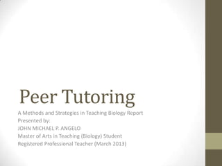 Peer Tutoring
A Methods and Strategies in Teaching Biology Report
Presented by:
JOHN MICHAEL P. ANGELO
Master of Arts in Teaching (Biology) Student
Registered Professional Teacher (March 2013)

 
