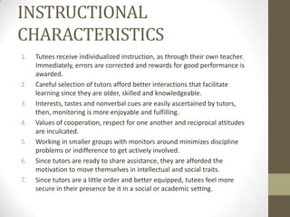 INSTRUCTIONAL
CHARACTERISTICS
1.

2.
3.

4.
5.
6.
7.

Tutees receive individualized instruction, as through their own teacher.
Immediately, errors are corrected and rewards for good performance is
awarded.
Careful selection of tutors afford better interactions that facilitate
learning since they are older, skilled and knowledgeable.
Interests, tastes and nonverbal cues are easily ascertained by tutors,
then, monitoring is more enjoyable and fulfilling.
Values of cooperation, respect for one another and reciprocal attitudes
are inculcated.
Working in smaller groups with monitors around minimizes discipline
problems or indifference to get actively involved.
Since tutors are ready to share assistance, they are afforded the
motivation to move themselves in intellectual and social traits.
Since tutors are a little order and better equipped, tutees feel more
secure in their presence be it in a social or academic setting.

 