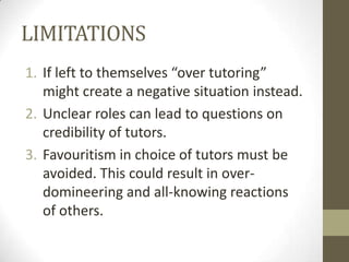 LIMITATIONS
1. If left to themselves “over tutoring”
might create a negative situation instead.
2. Unclear roles can lead to questions on
credibility of tutors.
3. Favouritism in choice of tutors must be
avoided. This could result in overdomineering and all-knowing reactions
of others.

 