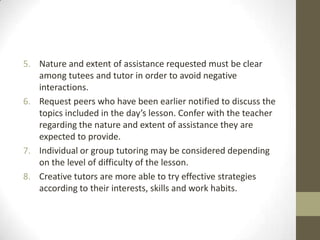 5. Nature and extent of assistance requested must be clear
among tutees and tutor in order to avoid negative
interactions.
6. Request peers who have been earlier notified to discuss the
topics included in the day’s lesson. Confer with the teacher
regarding the nature and extent of assistance they are
expected to provide.
7. Individual or group tutoring may be considered depending
on the level of difficulty of the lesson.
8. Creative tutors are more able to try effective strategies
according to their interests, skills and work habits.

 
