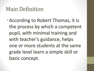 Main Definition
• According to Robert Thomas, it is
the process by which a competent
pupil, with minimal training and
with teacher’s guidance, helps
one or more students at the same
grade level learn a simple skill or
basic concept.

 