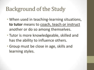 Background of the Study
• When used in teaching-learning situations,
to tutor means to coach, teach or instruct
another or do so among themselves.
• Tutor is more knowledgeable, skilled and
has the ability to influence others.
• Group must be close in age, skills and
learning styles.

 