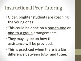 Instructional Peer Tutoring
• Older, brighter students are coaching
the young ones.
• This could be done on a one-to-one or
one-to-a group arrangements.
• They may agree on how the
assistance will be provided.
• This is practiced when there is a big
difference between tutor and tutee.

 