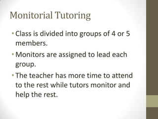 Monitorial Tutoring
• Class is divided into groups of 4 or 5
members.
• Monitors are assigned to lead each
group.
• The teacher has more time to attend
to the rest while tutors monitor and
help the rest.

 