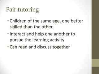 Pair tutoring
• Children of the same age, one better
skilled than the other.
• Interact and help one another to
pursue the learning activity
• Can read and discuss together

 