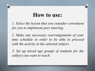 How to use:
1. Select the lesson that you consider convenient
for you to implement peer tutoring.
2. Make any necessary rearrangements of your
time schedule in order to be able to proceed
with the activity in the selected subject.
3. Set up mixed age groups of students for the
subject you want to teach.
 