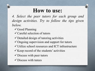 How to use:
4. Select the peer tutors for each group and
design activities. Try to follow the tips given
below.
Good Planning
Utilize school resources and ICT infrastructure
Discuss with peer tutors
Careful selection of tutors
Discuss with tutees
Detailed design of tutoring activities
Ongoing supervision and support for tutors
Keep record of the students’ activities
 