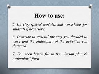 How to use:
5. Develop special modules and worksheets for
students if necessary.
6. Describe in general the way you decided to
work and the philosophy of the activities you
designed.
7. For each lesson fill in the “lesson plan &
evaluation” form
 