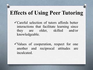 Effects of Using Peer Tutoring
Careful selection of tutors affords better
interactions that facilitate learning since
they are older, skilled and/or
knowledgeable.
Values of cooperation, respect for one
another and reciprocal attitudes are
inculcated.
 
