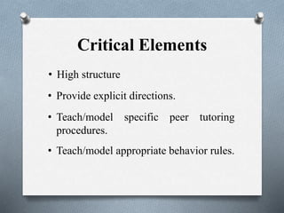 Critical Elements
• High structure
• Provide explicit directions.
• Teach/model appropriate behavior rules.
• Teach/model specific peer tutoring
procedures.
 