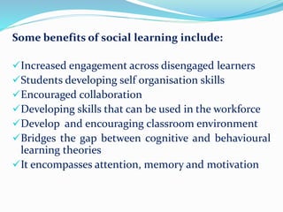 Some benefits of social learning include:
Increased engagement across disengaged learners
Students developing self organisation skills
Encouraged collaboration
Developing skills that can be used in the workforce
Develop and encouraging classroom environment
Bridges the gap between cognitive and behavioural
learning theories
It encompasses attention, memory and motivation
 