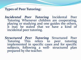 Types of Peer Tutoring:
Incidental Peer Tutoring Incidental Peer
Tutoring Whenever children are cooperating,
playing or studying and one guides the others,
it may be stated that we have a kind of
incidental peer tutoring.
Structured Peer Tutoring Structured Peer
Tutoring This refers to peer tutoring
implemented in specific cases and for specific
subjects, following a well- structured plan
prepared by the teacher.
 